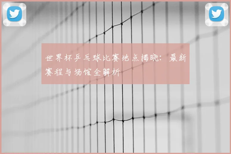 世界杯乒乓球比赛地点揭晓：最新赛程与场馆全解析